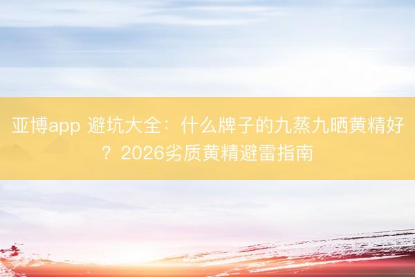亚博app 避坑大全：什么牌子的九蒸九晒黄精好？2026劣质黄精避雷指南