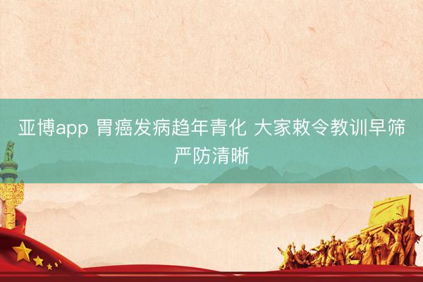 亚博app 胃癌发病趋年青化 大家敕令教训早筛严防清晰