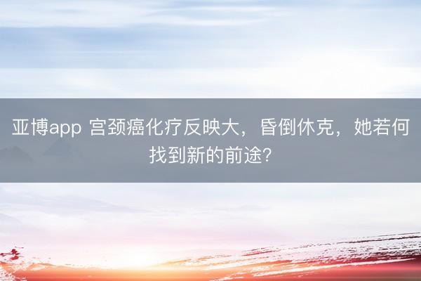 亚博app 宫颈癌化疗反映大，昏倒休克，她若何找到新的前途？