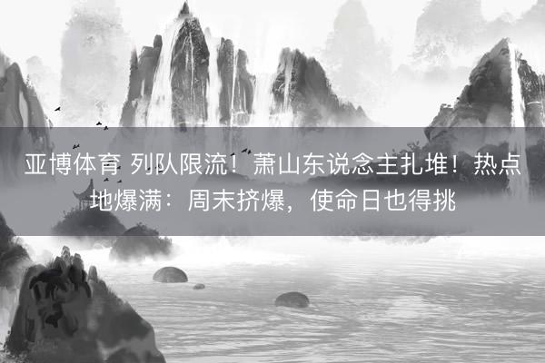 亚博体育 列队限流!萧山东说念主扎堆!热点地爆满:周末挤爆,使命日也得挑