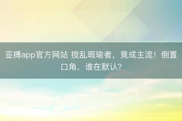 亚搏app官方网站 搅乱瑕瑜者，竟成主流！倒置口角，谁在默认？