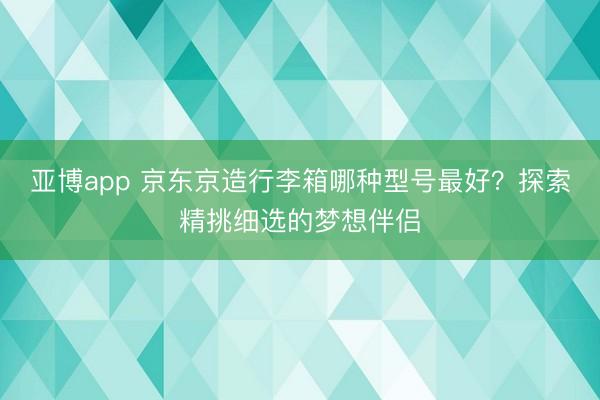 亚博app 京东京造行李箱哪种型号最好？探索精挑细选的梦想伴侣