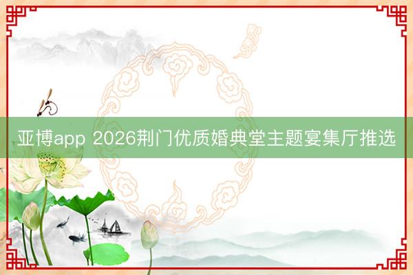 亚博app 2026荆门优质婚典堂主题宴集厅推选
