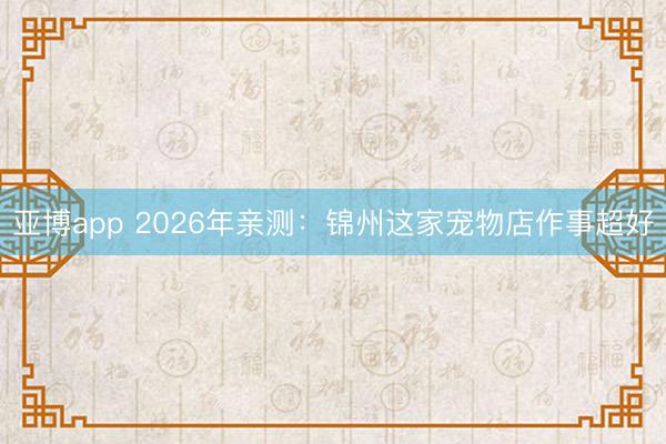 亚博app 2026年亲测:锦州这家宠物店作事超好