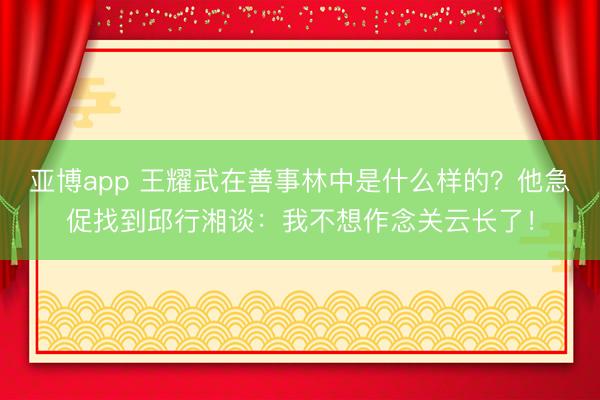 亚博app 王耀武在善事林中是什么样的?他急促找到邱行湘谈:我不想作念关云长了!