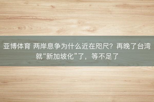 亚博体育 两岸息争为什么近在咫尺?再晚了台湾就“新加坡化”了,等不足了