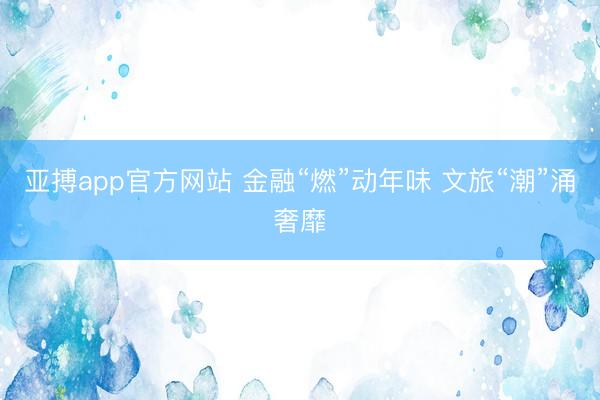 亚搏app官方网站 金融“燃”动年味 文旅“潮”涌奢靡