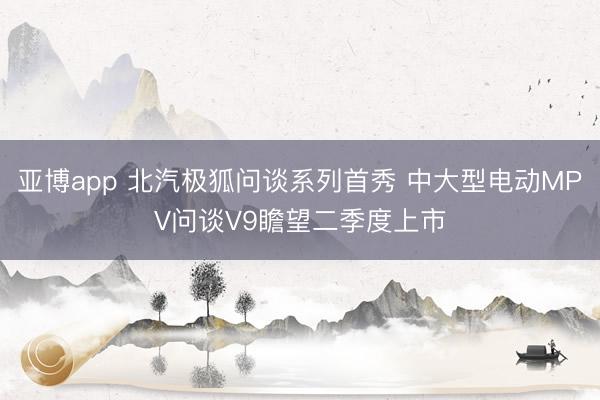 亚博app 北汽极狐问谈系列首秀 中大型电动MPV问谈V9瞻望二季度上市