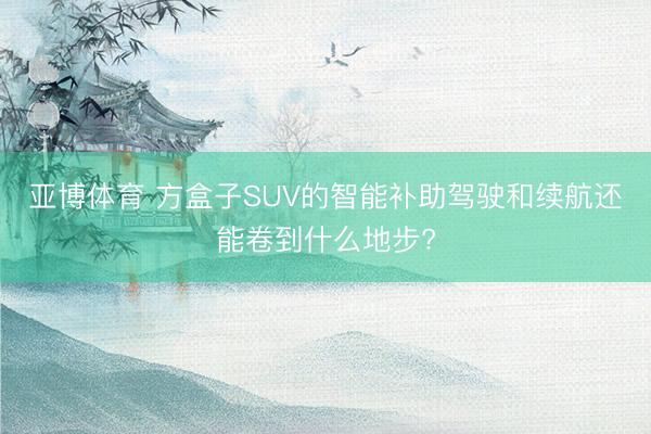 亚博体育 方盒子SUV的智能补助驾驶和续航还能卷到什么地步?