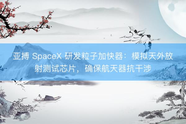 亚搏 SpaceX 研发粒子加快器：模拟天外放射测试芯片，确保航天器抗干涉
