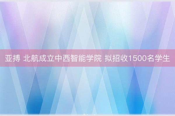 亚搏 北航成立中西智能学院 拟招收1500名学生