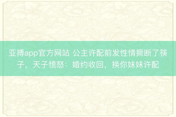亚搏app官方网站 公主许配前发性情撅断了筷子，天子愤怒：婚约收回，换你妹妹许配