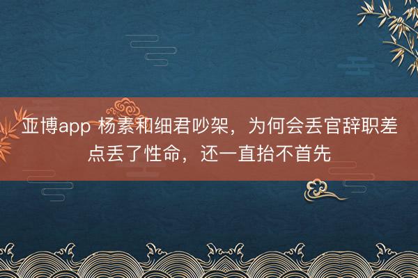 亚博app 杨素和细君吵架,为何会丢官辞职差点丢了性命,还一直抬不首先