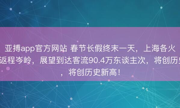 亚搏app官方网站 春节长假终末一天,上海各火车站迎返程岑岭,展望到达客流90.4万东谈主次,将创历史新高!