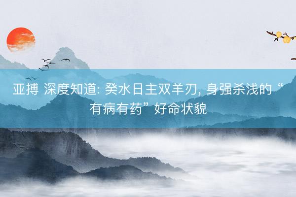 亚搏 深度知道: 癸水日主双羊刃, 身强杀浅的 “有病有药” 好命状貌