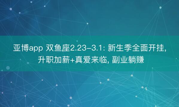 亚博app 双鱼座2.23-3.1: 新生季全面开挂, 升职加薪+真爱来临, 副业躺赚