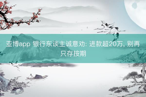 亚博app 银行东谈主诚意劝: 进款超20万， 别再只存按期