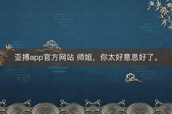 亚搏app官方网站 师姐，<a href=