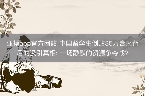亚搏app官方网站 中国留学生倒贴35万膏火背后的汲引真相: 一场静默的资源争夺战?