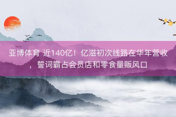 亚博体育 近140亿！亿滋初次线路在华年营收，誓词霸占会员店和零食量贩风口