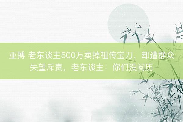 亚搏 老东谈主500万卖掉祖传宝刀，却遭群众失望斥责，老东谈主：你们没阅历