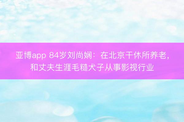 亚博app 84岁刘尚娴：在北京干休所养老，和丈夫生涯毛糙犬子从事影视行业