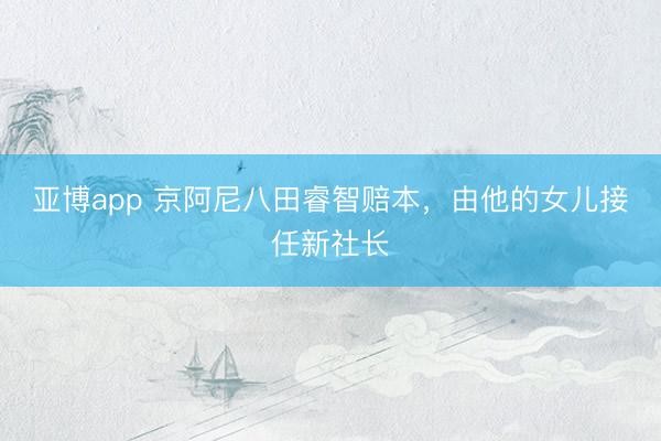 亚博app 京阿尼八田睿智赔本,由他的女儿接任新社长