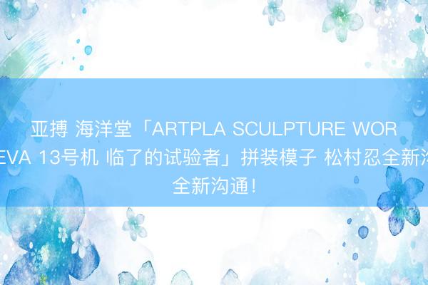 亚搏 海洋堂「ARTPLA SCULPTURE WORKS EVA 13号机 临了的试验者」拼装模子 松村忍全新沟通!