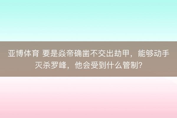亚博体育 要是焱帝确凿不交出劫甲,能够动手灭杀罗峰,他会受到什么管制?