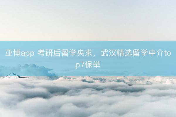 亚博app 考研后留学央求，武汉精选留学中介top7保举