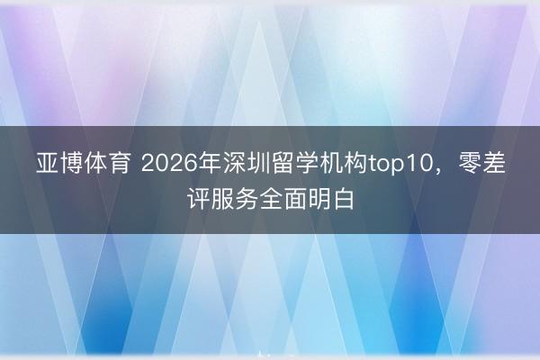 亚博体育 2026年深圳留学机构top10，零差评服务全面明白