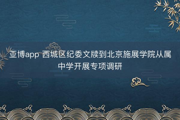 亚博app 西城区纪委文牍到北京施展学院从属中学开展专项调研