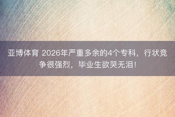 亚博体育 2026年严重多余的4个专科，行状竞争很强烈，毕业生欲哭无泪！