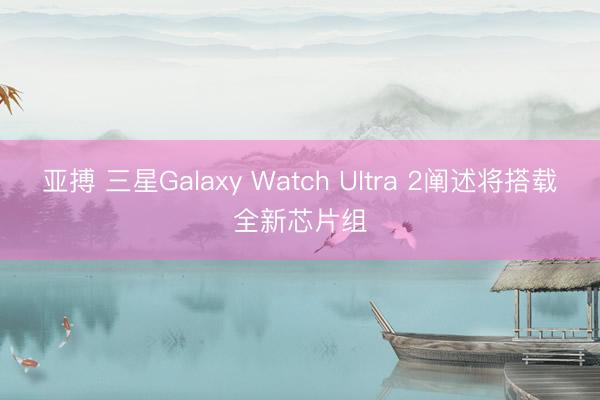 亚搏 三星Galaxy Watch Ultra 2阐述将搭载全新芯片组