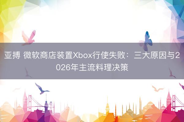 亚搏 微软商店装置Xbox行使失败：三大原因与2026年主流料理决策