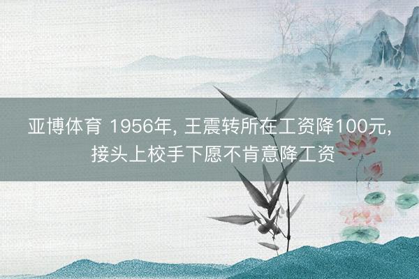 亚博体育 1956年， 王震转所在工资降100元， 接头上校手下愿不肯意降工资
