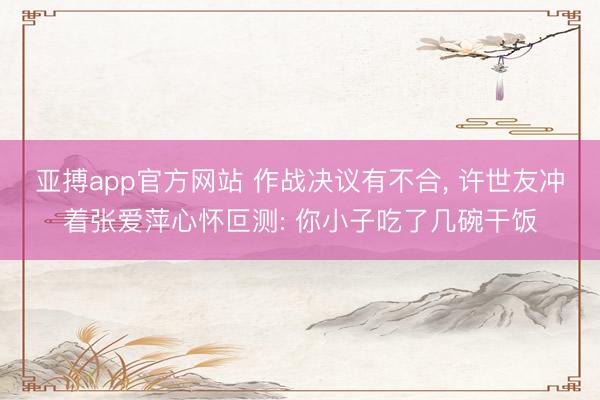 亚搏app官方网站 作战决议有不合, 许世友冲着张爱萍心怀叵测: 你小子吃了几碗干饭